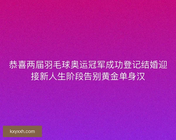 恭喜两届羽毛球奥运冠军成功登记结婚迎接新人生阶段告别黄金单身汉 恭喜两届羽毛球奥运冠军成功登记结婚迎接新人生阶段告别黄金单身汉