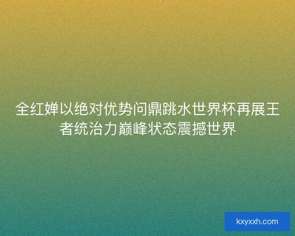 全红婵以绝对优势问鼎跳水世界杯再展王者统治力巅峰状态震撼世界 全红婵以绝对优势问鼎跳水世界杯再展王者统治力巅峰状态震撼世界