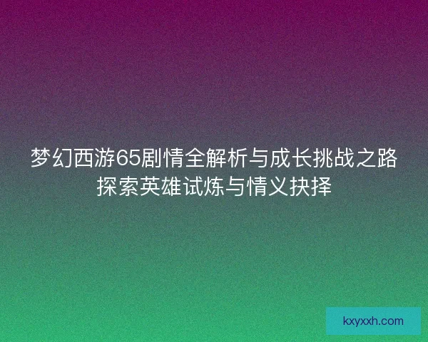 梦幻西游65剧情全解析与成长挑战之路探索英雄试炼与情义抉择