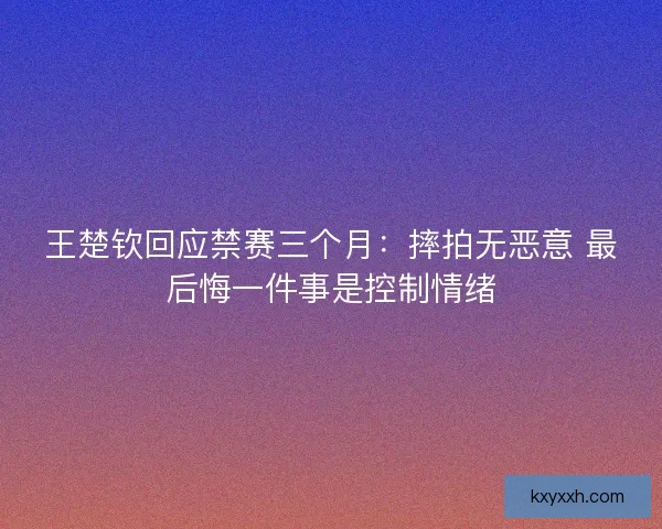 王楚钦回应禁赛三个月：摔拍无恶意 最后悔一件事是控制情绪