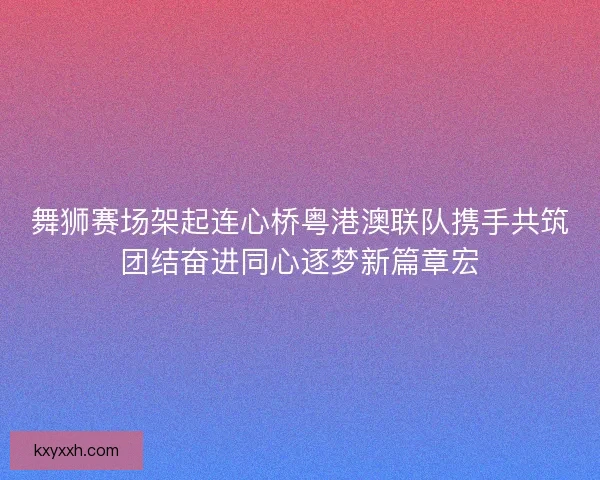 舞狮赛场架起连心桥粤港澳联队携手共筑团结奋进同心逐梦新篇章宏