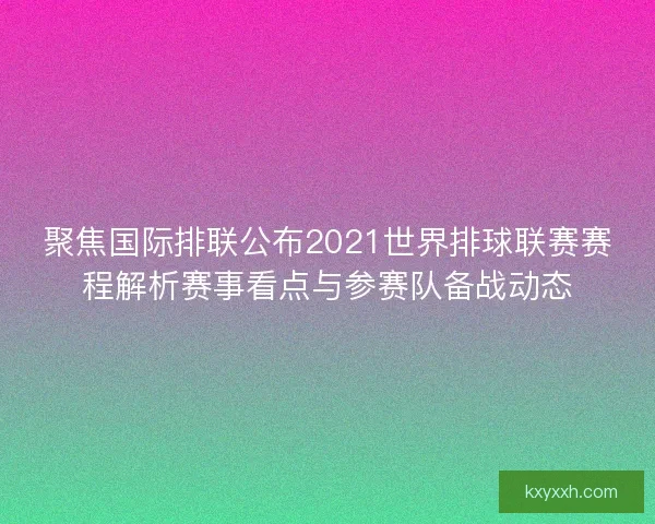 聚焦国际排联公布2021世界排球联赛赛程解析赛事看点与参赛队备战动态