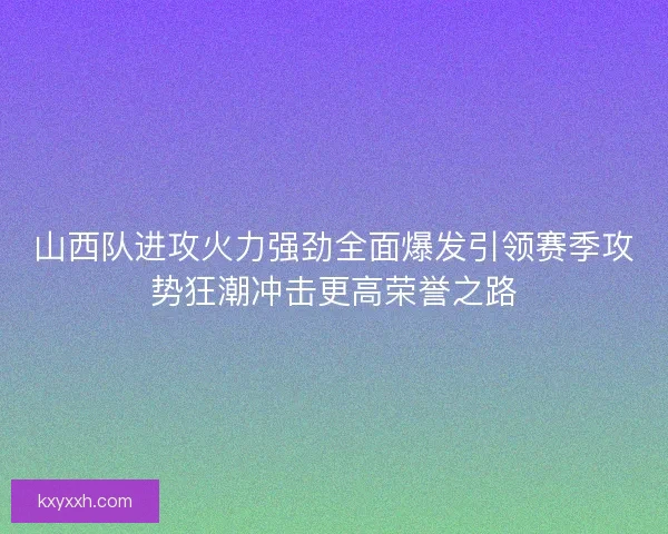 山西队进攻火力强劲全面爆发引领赛季攻势狂潮冲击更高荣誉之路