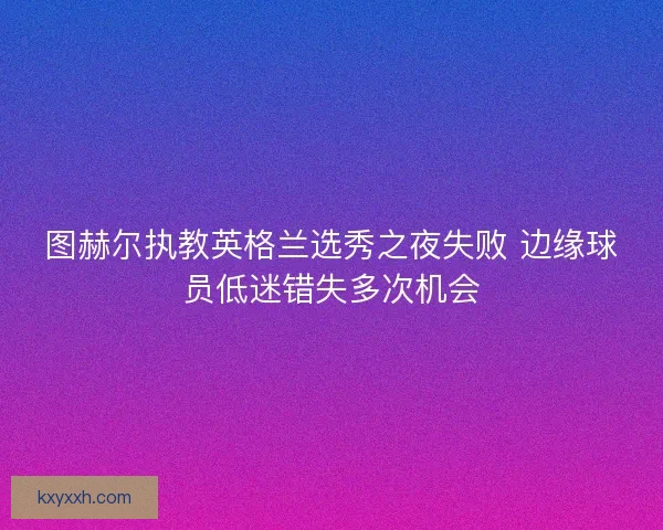 图赫尔执教英格兰选秀之夜失败 边缘球员低迷错失多次机会 图赫尔执教英格兰选秀之夜失败 边缘球员低迷错失多次机会