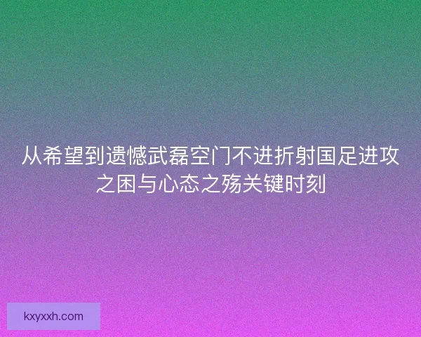 从希望到遗憾武磊空门不进折射国足进攻之困与心态之殇关键时刻