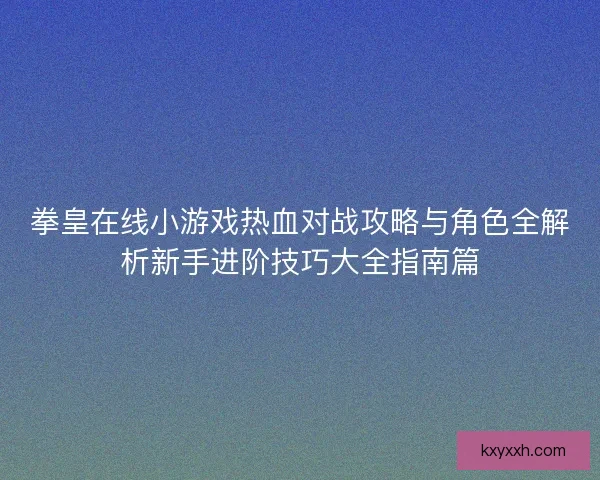 拳皇在线小游戏热血对战攻略与角色全解析新手进阶技巧大全指南篇