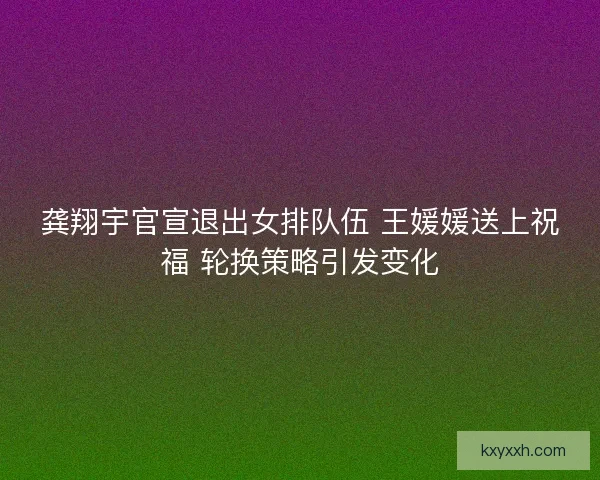 龚翔宇官宣退出女排队伍 王媛媛送上祝福 轮换策略引发变化