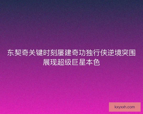 东契奇关键时刻屡建奇功独行侠逆境突围展现超级巨星本色