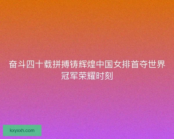 奋斗四十载拼搏铸辉煌中国女排首夺世界冠军荣耀时刻 奋斗四十载拼搏铸辉煌中国女排首夺世界冠军荣耀时刻
