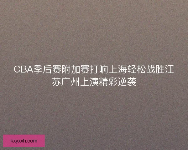CBA季后赛附加赛打响上海轻松战胜江苏广州上演精彩逆袭 CBA季后赛附加赛打响上海轻松战胜江苏广州上演精彩逆袭