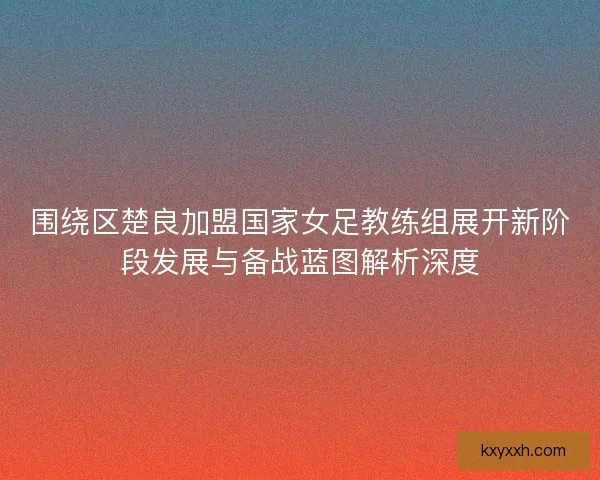 围绕区楚良加盟国家女足教练组展开新阶段发展与备战蓝图解析深度 围绕区楚良加盟国家女足教练组展开新阶段发展与备战蓝图解析深度