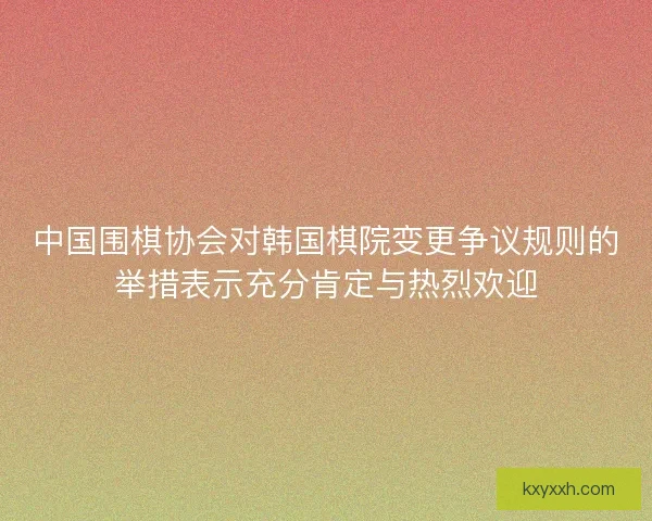 中国围棋协会对韩国棋院变更争议规则的举措表示充分肯定与热烈欢迎 中国围棋协会对韩国棋院变更争议规则的举措表示充分肯定与热烈欢迎
