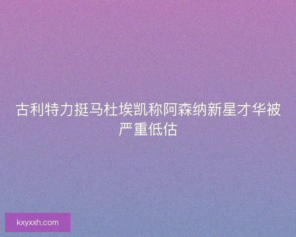 古利特力挺马杜埃凯称阿森纳新星才华被严重低估 古利特力挺马杜埃凯称阿森纳新星才华被严重低估
