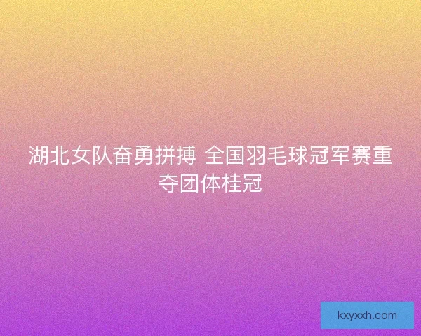 湖北女队奋勇拼搏 全国羽毛球冠军赛重夺团体桂冠 湖北女队奋勇拼搏 全国羽毛球冠军赛重夺团体桂冠